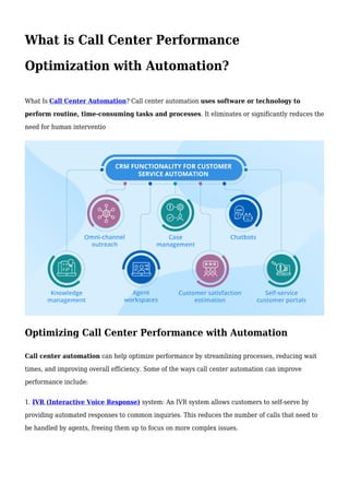 What is Call Center Performance
Optimization with Automation?
What Is Call Center Automation? Call center automation uses software or technology to
perform routine, time-consuming tasks and processes. It eliminates or significantly reduces the
need for human interventio
Optimizing Call Center Performance with Automation
Call center automation can help optimize performance by streamlining processes, reducing wait
times, and improving overall efficiency. Some of the ways call center automation can improve
performance include:
1. IVR (Interactive Voice Response) system: An IVR system allows customers to self-serve by
providing automated responses to common inquiries. This reduces the number of calls that need to
be handled by agents, freeing them up to focus on more complex issues.
 