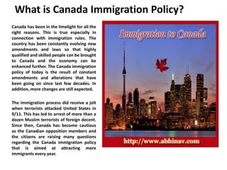 What is Canada Immigration Policy?
Canada has been in the limelight for all the
right reasons. This is true especially in
connection with immigration rules. The
country has been constantly evolving new
amendments and laws so that highly
qualified and skilled people can be brought
to Canada and the economy can be
enhanced further. The Canada immigration
policy of today is the result of constant
amendments and alterations that have
been going on since last few decades. In
addition, more changes are still expected.
The immigration process did receive a jolt
when terrorists attacked United States in
9/11. This has led to arrest of more than a
dozen Muslim terrorists of foreign decent.
Since then, Canada has become cautious
as the Canadian opposition members and
the citizens are raising many questions
regarding the Canada immigration policy
that is aimed at attracting more
immigrants every year.
 