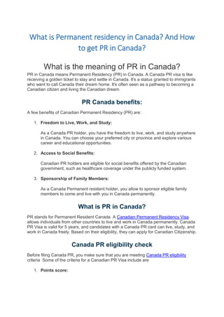 What is Permanent residency in Canada? And How
to get PR in Canada?
What is the meaning of PR in Canada?
PR in Canada means Permanent Residency (PR) in Canada. A Canada PR visa is like
receiving a golden ticket to stay and settle in Canada. It's a status granted to immigrants
who want to call Canada their dream home. It's often seen as a pathway to becoming a
Canadian citizen and living the Canadian dream.
PR Canada benefits:
A few benefits of Canadian Permanent Residency (PR) are:
1. Freedom to Live, Work, and Study:
As a Canada PR holder, you have the freedom to live, work, and study anywhere
in Canada. You can choose your preferred city or province and explore various
career and educational opportunities.
2. Access to Social Benefits:
Canadian PR holders are eligible for social benefits offered by the Canadian
government, such as healthcare coverage under the publicly funded system.
3. Sponsorship of Family Members:
As a Canada Permanent resident holder, you allow to sponsor eligible family
members to come and live with you in Canada permanently.
What is PR in Canada?
PR stands for Permanent Resident Canada. A Canadian Permanent Residency Visa
allows individuals from other countries to live and work in Canada permanently. Canada
PR Visa is valid for 5 years, and candidates with a Canada PR card can live, study, and
work in Canada freely. Based on their eligibility, they can apply for Canadian Citizenship.
Canada PR eligibility check
Before filing Canada PR, you make sure that you are meeting Canada PR eligibility
criteria Some of the criteria for a Canadian PR Visa include are
1. Points score:
 
