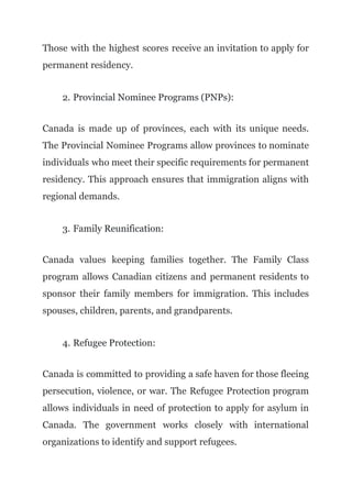 Those with the highest scores receive an invitation to apply for
permanent residency.
2. Provincial Nominee Programs (PNPs):
Canada is made up of provinces, each with its unique needs.
The Provincial Nominee Programs allow provinces to nominate
individuals who meet their specific requirements for permanent
residency. This approach ensures that immigration aligns with
regional demands.
3. Family Reunification:
Canada values keeping families together. The Family Class
program allows Canadian citizens and permanent residents to
sponsor their family members for immigration. This includes
spouses, children, parents, and grandparents.
4. Refugee Protection:
Canada is committed to providing a safe haven for those fleeing
persecution, violence, or war. The Refugee Protection program
allows individuals in need of protection to apply for asylum in
Canada. The government works closely with international
organizations to identify and support refugees.
 