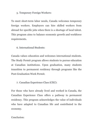 5. Temporary Foreign Workers:
To meet short-term labor needs, Canada welcomes temporary
foreign workers. Employers can hire skilled workers from
abroad for specific jobs when there is a shortage of local talent.
This program aims to balance economic growth and workforce
requirements.
6. International Students:
Canada values education and welcomes international students.
The Study Permit program allows students to pursue education
at Canadian institutions. Upon graduation, many students
transition to permanent residency through programs like the
Post-Graduation Work Permit.
7. Canadian Experience Class (CEC):
For those who have already lived and worked in Canada, the
Canadian Experience Class offers a pathway to permanent
residency. This program acknowledges the value of individuals
who have adapted to Canadian life and contributed to the
economy.
Conclusion:
 