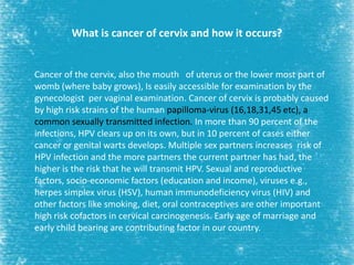 What is cancer of cervix and how it occurs?
Cancer of the cervix, also the mouth of uterus or the lower most part of
womb (where baby grows), Is easily accessible for examination by the
gynecologist per vaginal examination. Cancer of cervix is probably caused
by high risk strains of the human papilloma-virus (16,18,31,45 etc), a
common sexually transmitted infection. In more than 90 percent of the
infections, HPV clears up on its own, but in 10 percent of cases either
cancer or genital warts develops. Multiple sex partners increases risk of
HPV infection and the more partners the current partner has had, the
higher is the risk that he will transmit HPV. Sexual and reproductive
factors, socio-economic factors (education and income), viruses e.g.,
herpes simplex virus (HSV), human immunodeficiency virus (HIV) and
other factors like smoking, diet, oral contraceptives are other important
high risk cofactors in cervical carcinogenesis. Early age of marriage and
early child bearing are contributing factor in our country.
 