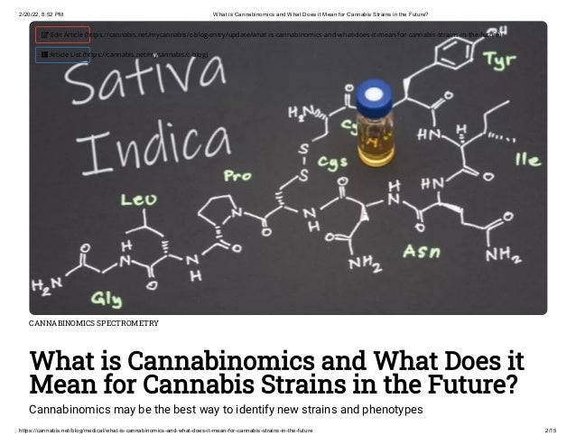 2/20/22, 8:52 PM What is Cannabinomics and What Does it Mean for Cannabis Strains in the Future?
https://cannabis.net/blog/medical/what-is-cannabinomics-and-what-does-it-mean-for-cannabis-strains-in-the-future 2/15
CANNABINOMICS SPECTROMETRY
What is Cannabinomics and What Does it
Mean for Cannabis Strains in the Future?
Cannabinomics may be the best way to identify new strains and phenotypes
 Edit Article (https://cannabis.net/mycannabis/c-blog-entry/update/what-is-cannabinomics-and-what-does-it-mean-for-cannabis-strains-in-the-future)
 Article List (https://cannabis.net/mycannabis/c-blog)
 