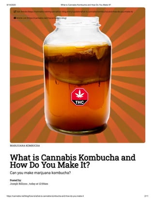 8/14/2020 What is Cannabis Kombucha and How Do You Make It?
https://cannabis.net/blog/how-to/what-is-cannabis-kombucha-and-how-do-you-make-it 2/11
MARIJUANA KOMBUCHA
What is Cannabis Kombucha and
How Do You Make It?
Can you make marijuana kombucha?
Posted by:
Joseph Billions , today at 12:00am
 Edit Article (https://cannabis.net/mycannabis/c-blog-entry/update/what-is-cannabis-kombucha-and-how-do-you-make-it)
 Article List (https://cannabis.net/mycannabis/c-blog)
 