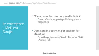 #canonjapanissa
Its emergence
– Meiji era
Doujin
 “Those who share interest and hobbies”
 Group of authors, poets publishing private
magazines
 Dominant in poetry, major position for
literature
 Ozaki Koyo, Natsume Soseki, Masaoka Shiki
(Araragi-ha)
Issue > Doujin History > Derivatives > “Void” > Forum/Tools >Conclusion
 