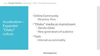 #canonjapanissa
Acceleration –
Expanded
“Otaku”
culture
Online Community
 Niconico, Pixiv
“Otaku” media as mainstream
 Densha Otoko
 New generations of audience
Tools
 Internet as commodity
Issue > Doujin History > Derivatives > “Void” > Forum/Tools >Conclusion
 