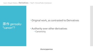 #canonjapanissa
原作 gensaku
”canon”?
 Original work, as contrasted to Derivatives
 Authority over other derivatives
 Canonicity
Issue > Doujin History > Derivatives > “Void” > Forum/Tools >Conclusion
 