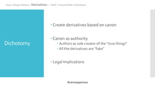 #canonjapanissa
Dichotomy
 Create derivatives based on canon
 Canon as authority
 Authors as sole creator of the “true things”
 All the derivatives are “fake”
 Legal Implications
Issue > Doujin History > Derivatives > “Void” > Forum/Tools >Conclusion
 