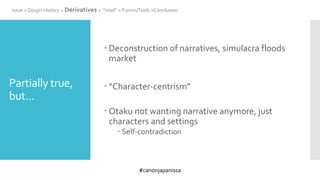 #canonjapanissa
Partially true,
but...
 Deconstruction of narratives, simulacra floods
market
 “Character-centrism”
 Otaku not wanting narrative anymore, just
characters and settings
 Self-contradiction
Issue > Doujin History > Derivatives > “Void” > Forum/Tools >Conclusion
 