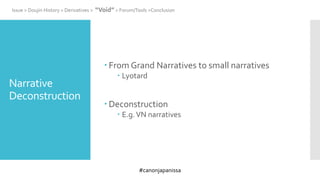 #canonjapanissa
Narrative
Deconstruction
 From Grand Narratives to small narratives
 Lyotard
 Deconstruction
 E.g.VN narratives
Issue > Doujin History > Derivatives > “Void” > Forum/Tools >Conclusion
 