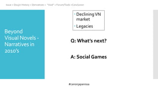 #canonjapanissa
 DecliningVN
market
 Legacies
Issue > Doujin History > Derivatives > “Void” > Forum/Tools >Conclusion
Beyond
Visual Novels -
Narratives in
2010’s
Q: What’s next?
A: Social Games
 
