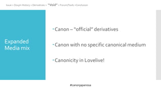 #canonjapanissa
Expanded
Media mix
Canon – “official” derivatives
Canon with no specific canonical medium
Canonicity in Lovelive!
Issue > Doujin History > Derivatives > “Void” > Forum/Tools >Conclusion
 