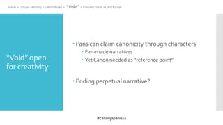 #canonjapanissa
“Void” open
for creativity
 Fans can claim canonicity through characters
 Fan-made narratives
 Yet Canon needed as “reference point”
 Ending perpetual narrative?
Issue > Doujin History > Derivatives > “Void” > Forum/Tools >Conclusion
 