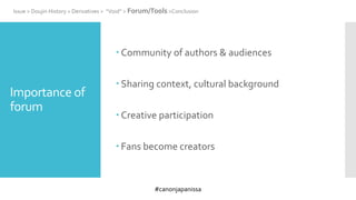 #canonjapanissa
Importance of
forum
 Community of authors & audiences
 Sharing context, cultural background
 Creative participation
 Fans become creators
Issue > Doujin History > Derivatives > “Void” > Forum/Tools >Conclusion
 