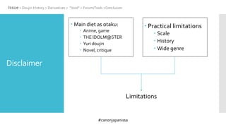 #canonjapanissa
Disclaimer
 Main diet as otaku:
 Anime, game
 THE IDOLM@STER
 Yuri doujin
 Novel, critique
 Practical limitations
 Scale
 History
 Wide genre
Issue > Doujin History > Derivatives > “Void” > Forum/Tools >Conclusion
Limitations
 