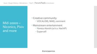 #canonjapanissa
Mid-2000s –
Niconico, Pixiv
and more
 Creative community
 VOCALOID, MAD, comment
 Mainstream entertainment
 Yonezu Kenshi (a.k.a. HachiP)
 Supercell
Issue > Doujin History > Derivatives > “Void” > Forum/Tools >Conclusion
 