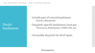 #canonjapanissa
 Initially part of normal bookstores
 Shosen, Mandarake
 Doujinshi-specific bookstores since 90s
 Toranoana, Melonbooks, COMIC ZIN, etc
 Accessible doujinshi for all of Japan
Issue > Doujin History > Derivatives > “Void” > Forum/Tools >Conclusion
Doujin
bookstores
 
