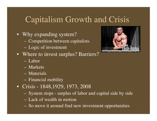 Capitalism Growth and Crisis
• Why expanding system?
– Competition between capitalists
– Logic of investment
• Where to invest surplus? Barriers?
– Labor
– Markets
– Materials
– Financial mobility
• Crisis - 1848,1929, 1973, 2008
– System stops - surplus of labor and capital side by side
– Lack of wealth in motion
– So move it around find new investment opportunities
 