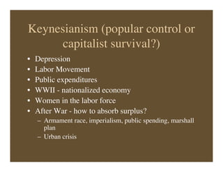 Keynesianism (popular control or
capitalist survival?)
• Depression
• Labor Movement
• Public expenditures
• WWII - nationalized economy
• Women in the labor force
• After War - how to absorb surplus?
– Armament race, imperialism, public spending, marshall
plan
– Urban crisis
 