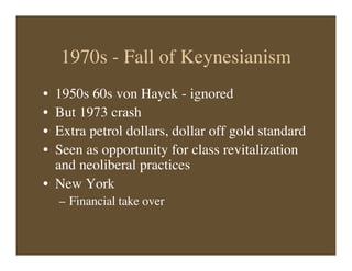 1970s - Fall of Keynesianism
• 1950s 60s von Hayek - ignored
• But 1973 crash
• Extra petrol dollars, dollar off gold standard
• Seen as opportunity for class revitalization
and neoliberal practices
• New York
– Financial take over
 