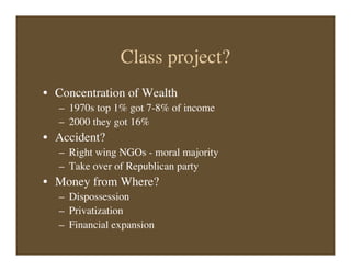 Class project?
• Concentration of Wealth
– 1970s top 1% got 7-8% of income
– 2000 they got 16%
• Accident?
– Right wing NGOs - moral majority
– Take over of Republican party
• Money from Where?
– Dispossession
– Privatization
– Financial expansion
 