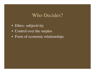 Who Decides?
• Ethos- subjectivity
• Control over the surplus
• Form of economic relationships
 