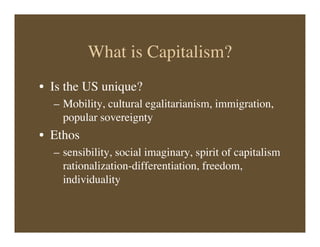 What is Capitalism?
• Is the US unique?
– Mobility, cultural egalitarianism, immigration,
popular sovereignty
• Ethos
– sensibility, social imaginary, spirit of capitalism
rationalization-differentiation, freedom,
individuality
 