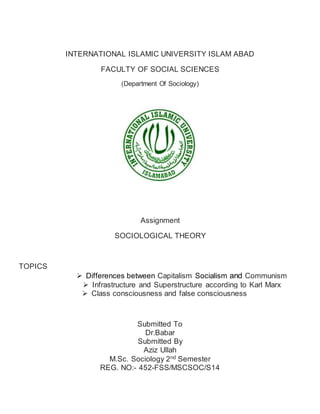 INTERNATIONAL ISLAMIC UNIVERSITY ISLAM ABAD 
FACULTY OF SOCIAL SCIENCES 
(Department Of Sociology) 
Assignment 
SOCIOLOGICAL THEORY 
TOPICS 
 Differences between Capitalism Socialism and Communism 
 Infrastructure and Superstructure according to Karl Marx 
 Class consciousness and false consciousness 
Submitted To 
Dr.Babar 
Submitted By 
Aziz Ullah 
M.Sc. Sociology 2nd Semester 
REG. NO:- 452-FSS/MSCSOC/S14 
 