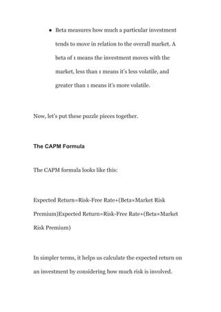 ● Beta measures how much a particular investment
tends to move in relation to the overall market. A
beta of 1 means the investment moves with the
market, less than 1 means it’s less volatile, and
greater than 1 means it’s more volatile.
Now, let’s put these puzzle pieces together.
The CAPM Formula
The CAPM formula looks like this:
Expected Return=Risk-Free Rate+(Beta×Market Risk
Premium)Expected Return=Risk-Free Rate+(Beta×Market
Risk Premium)
In simpler terms, it helps us calculate the expected return on
an investment by considering how much risk is involved.
 