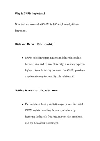 Why is CAPM Important?
Now that we know what CAPM is, let’s explore why it’s so
important.
Risk and Return Relationship:
● CAPM helps investors understand the relationship
between risk and return. Generally, investors expect a
higher return for taking on more risk. CAPM provides
a systematic way to quantify this relationship.
Setting Investment Expectations:
● For investors, having realistic expectations is crucial.
CAPM assists in setting those expectations by
factoring in the risk-free rate, market risk premium,
and the beta of an investment.
 