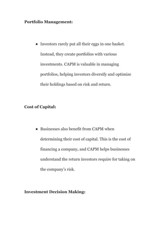 Portfolio Management:
● Investors rarely put all their eggs in one basket.
Instead, they create portfolios with various
investments. CAPM is valuable in managing
portfolios, helping investors diversify and optimize
their holdings based on risk and return.
Cost of Capital:
● Businesses also benefit from CAPM when
determining their cost of capital. This is the cost of
financing a company, and CAPM helps businesses
understand the return investors require for taking on
the company’s risk.
Investment Decision Making:
 