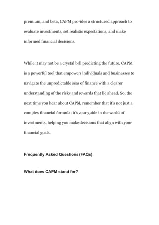 premium, and beta, CAPM provides a structured approach to
evaluate investments, set realistic expectations, and make
informed financial decisions.
While it may not be a crystal ball predicting the future, CAPM
is a powerful tool that empowers individuals and businesses to
navigate the unpredictable seas of finance with a clearer
understanding of the risks and rewards that lie ahead. So, the
next time you hear about CAPM, remember that it’s not just a
complex financial formula; it’s your guide in the world of
investments, helping you make decisions that align with your
financial goals.
Frequently Asked Questions (FAQs)
What does CAPM stand for?
 