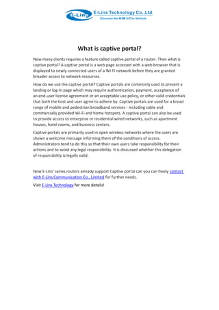 What is captive portal?
Now many clients requires a feature called captive portal of a router. Then what is
captive portal? A captive portal is a web page accessed with a web browser that is
displayed to newly connected users of a Wi-Fi network before they are granted
broader access to network resources.
How do we use the captive portal? Captive portals are commonly used to present a
landing or log-in page which may require authentication, payment, acceptance of
an end-user license agreement or an acceptable use policy, or other valid credentials
that both the host and user agree to adhere by. Captive portals are used for a broad
range of mobile and pedestrian broadband services - including cable and
commercially provided Wi-Fi and home hotspots. A captive portal can also be used
to provide access to enterprise or residential wired networks, such as apartment
houses, hotel rooms, and business centers.
Captive portals are primarily used in open wireless networks where the users are
shown a welcome message informing them of the conditions of access.
Administrators tend to do this so that their own users take responsibility for their
actions and to avoid any legal responsibility. It is discussed whether this delegation
of responsibility is legally valid.
Now E-Lins’ series routers already support Captive portal can you can freely contact
with E-Lins Communication Co., Limited for further needs.
Visit E-Lins Technology for more details!
 