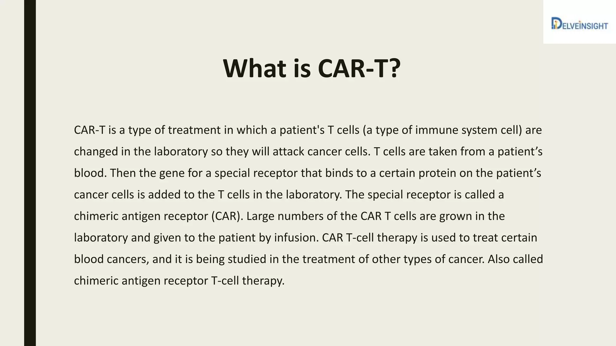 What is CAR-T?
CAR-T is a type of treatment in which a patient's T cells (a type of immune system cell) are
changed in the laboratory so they will attack cancer cells. T cells are taken from a patient’s
blood. Then the gene for a special receptor that binds to a certain protein on the patient’s
cancer cells is added to the T cells in the laboratory. The special receptor is called a
chimeric antigen receptor (CAR). Large numbers of the CAR T cells are grown in the
laboratory and given to the patient by infusion. CAR T-cell therapy is used to treat certain
blood cancers, and it is being studied in the treatment of other types of cancer. Also called
chimeric antigen receptor T-cell therapy.
 