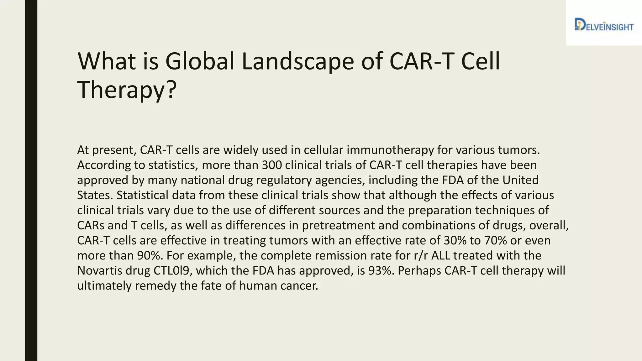 What is Global Landscape of CAR-T Cell
Therapy?
At present, CAR-T cells are widely used in cellular immunotherapy for various tumors.
According to statistics, more than 300 clinical trials of CAR-T cell therapies have been
approved by many national drug regulatory agencies, including the FDA of the United
States. Statistical data from these clinical trials show that although the effects of various
clinical trials vary due to the use of different sources and the preparation techniques of
CARs and T cells, as well as differences in pretreatment and combinations of drugs, overall,
CAR-T cells are effective in treating tumors with an effective rate of 30% to 70% or even
more than 90%. For example, the complete remission rate for r/r ALL treated with the
Novartis drug CTL0l9, which the FDA has approved, is 93%. Perhaps CAR-T cell therapy will
ultimately remedy the fate of human cancer.
 