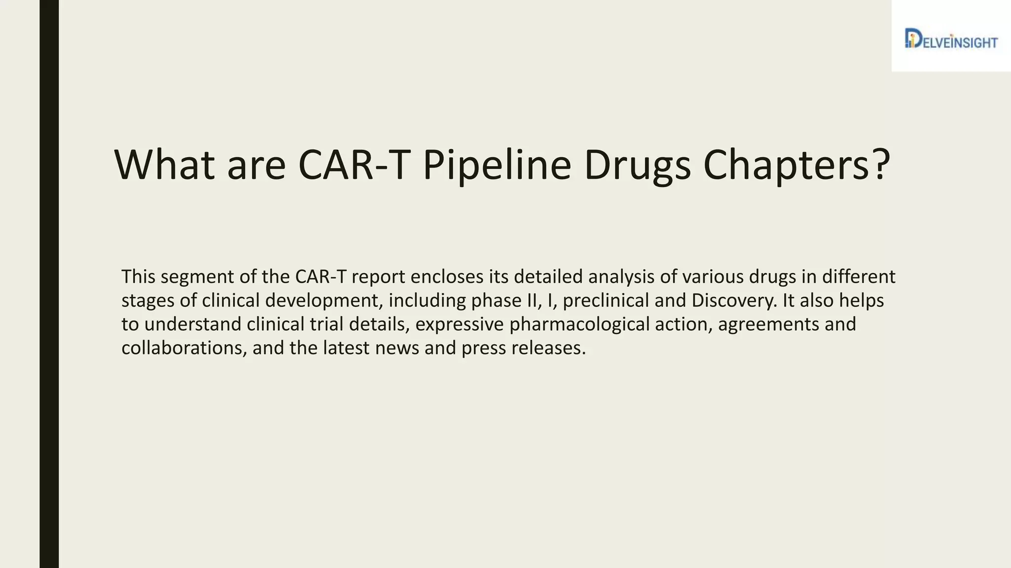 What are CAR-T Pipeline Drugs Chapters?
This segment of the CAR-T report encloses its detailed analysis of various drugs in different
stages of clinical development, including phase II, I, preclinical and Discovery. It also helps
to understand clinical trial details, expressive pharmacological action, agreements and
collaborations, and the latest news and press releases.
 