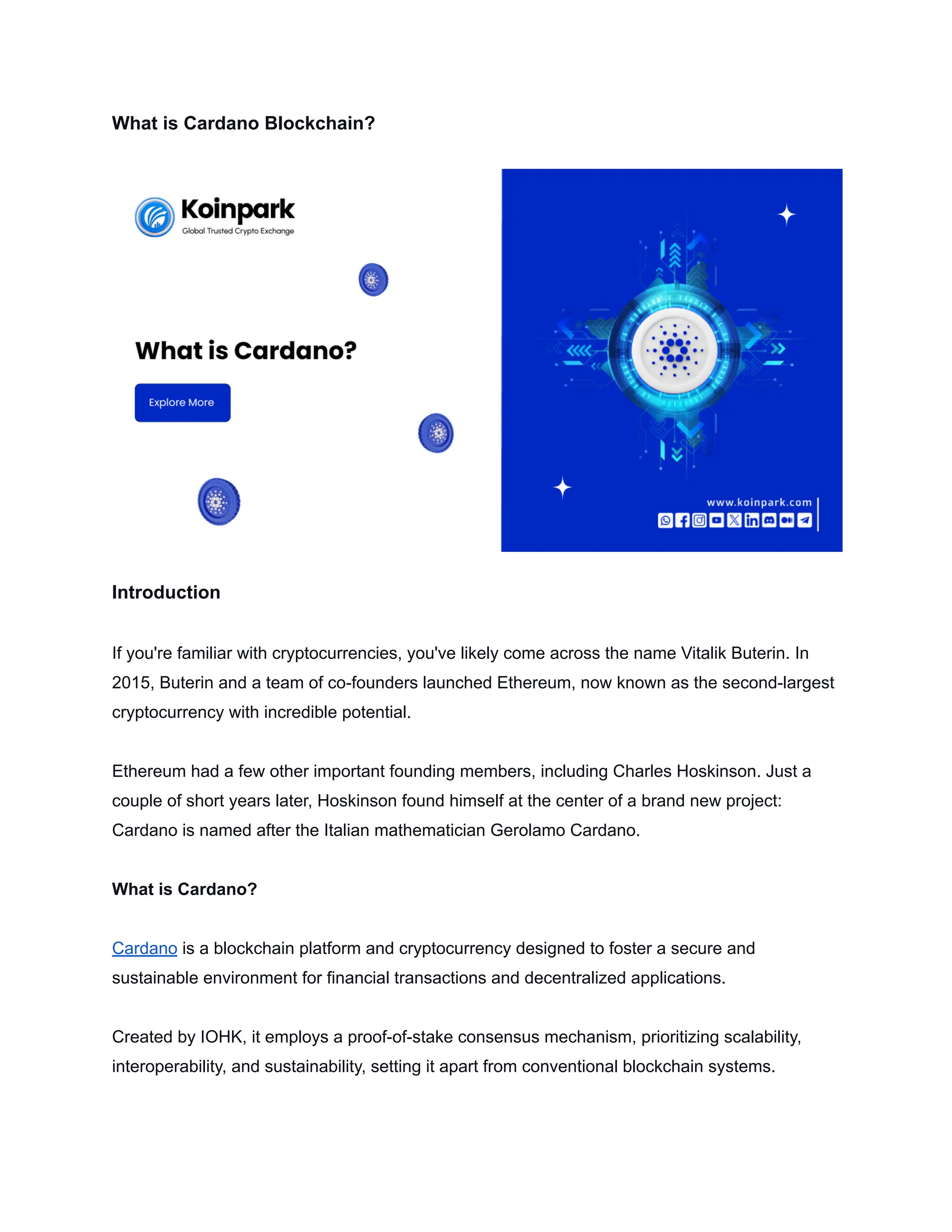 What is Cardano Blockchain?
Introduction
If you're familiar with cryptocurrencies, you've likely come across the name Vitalik Buterin. In
2015, Buterin and a team of co-founders launched Ethereum, now known as the second-largest
cryptocurrency with incredible potential.
Ethereum had a few other important founding members, including Charles Hoskinson. Just a
couple of short years later, Hoskinson found himself at the center of a brand new project:
Cardano is named after the Italian mathematician Gerolamo Cardano.
What is Cardano?
Cardano is a blockchain platform and cryptocurrency designed to foster a secure and
sustainable environment for financial transactions and decentralized applications.
Created by IOHK, it employs a proof-of-stake consensus mechanism, prioritizing scalability,
interoperability, and sustainability, setting it apart from conventional blockchain systems.
 