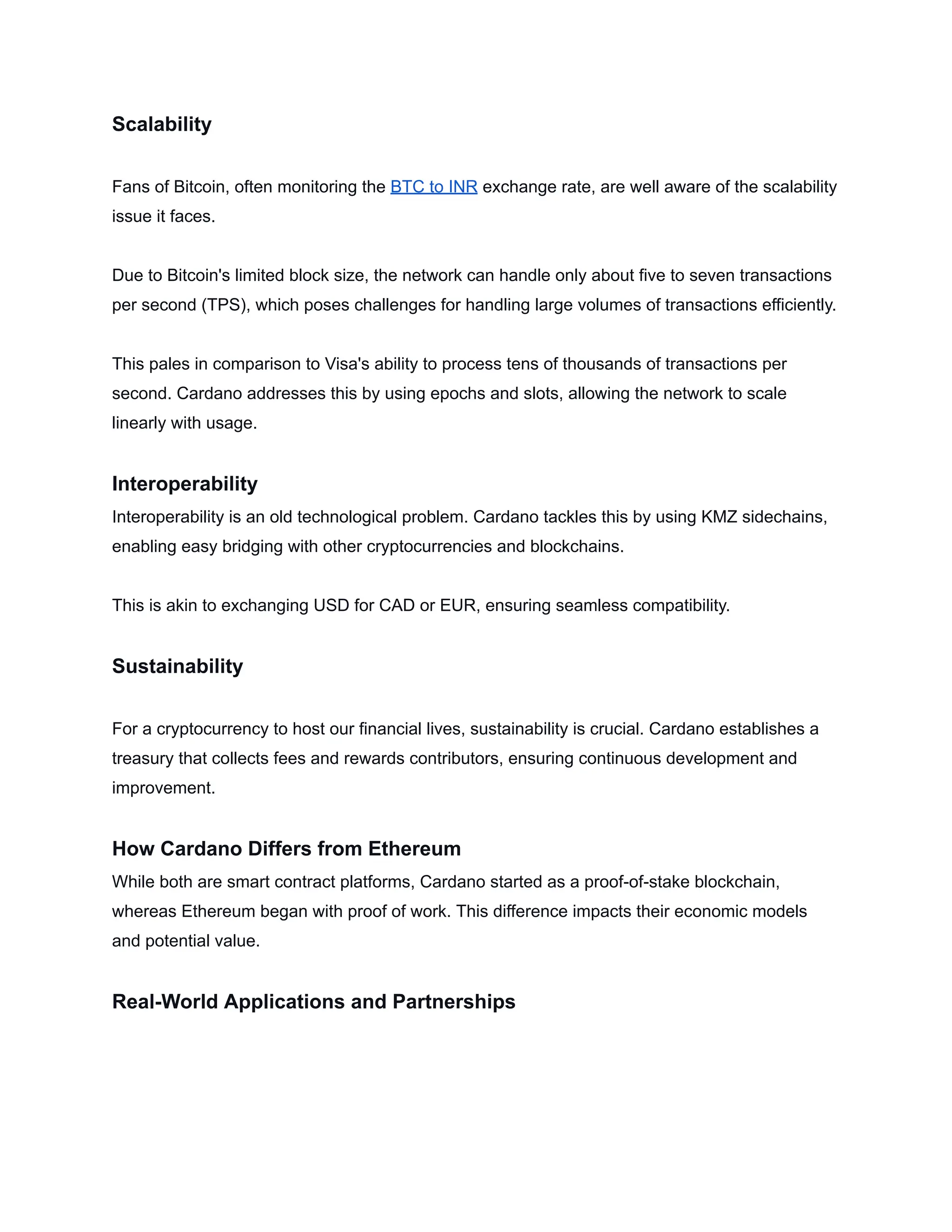 Scalability
Fans of Bitcoin, often monitoring the BTC to INR exchange rate, are well aware of the scalability
issue it faces.
Due to Bitcoin's limited block size, the network can handle only about five to seven transactions
per second (TPS), which poses challenges for handling large volumes of transactions efficiently.
This pales in comparison to Visa's ability to process tens of thousands of transactions per
second. Cardano addresses this by using epochs and slots, allowing the network to scale
linearly with usage.
Interoperability
Interoperability is an old technological problem. Cardano tackles this by using KMZ sidechains,
enabling easy bridging with other cryptocurrencies and blockchains.
This is akin to exchanging USD for CAD or EUR, ensuring seamless compatibility.
Sustainability
For a cryptocurrency to host our financial lives, sustainability is crucial. Cardano establishes a
treasury that collects fees and rewards contributors, ensuring continuous development and
improvement.
How Cardano Differs from Ethereum
While both are smart contract platforms, Cardano started as a proof-of-stake blockchain,
whereas Ethereum began with proof of work. This difference impacts their economic models
and potential value.
Real-World Applications and Partnerships
 