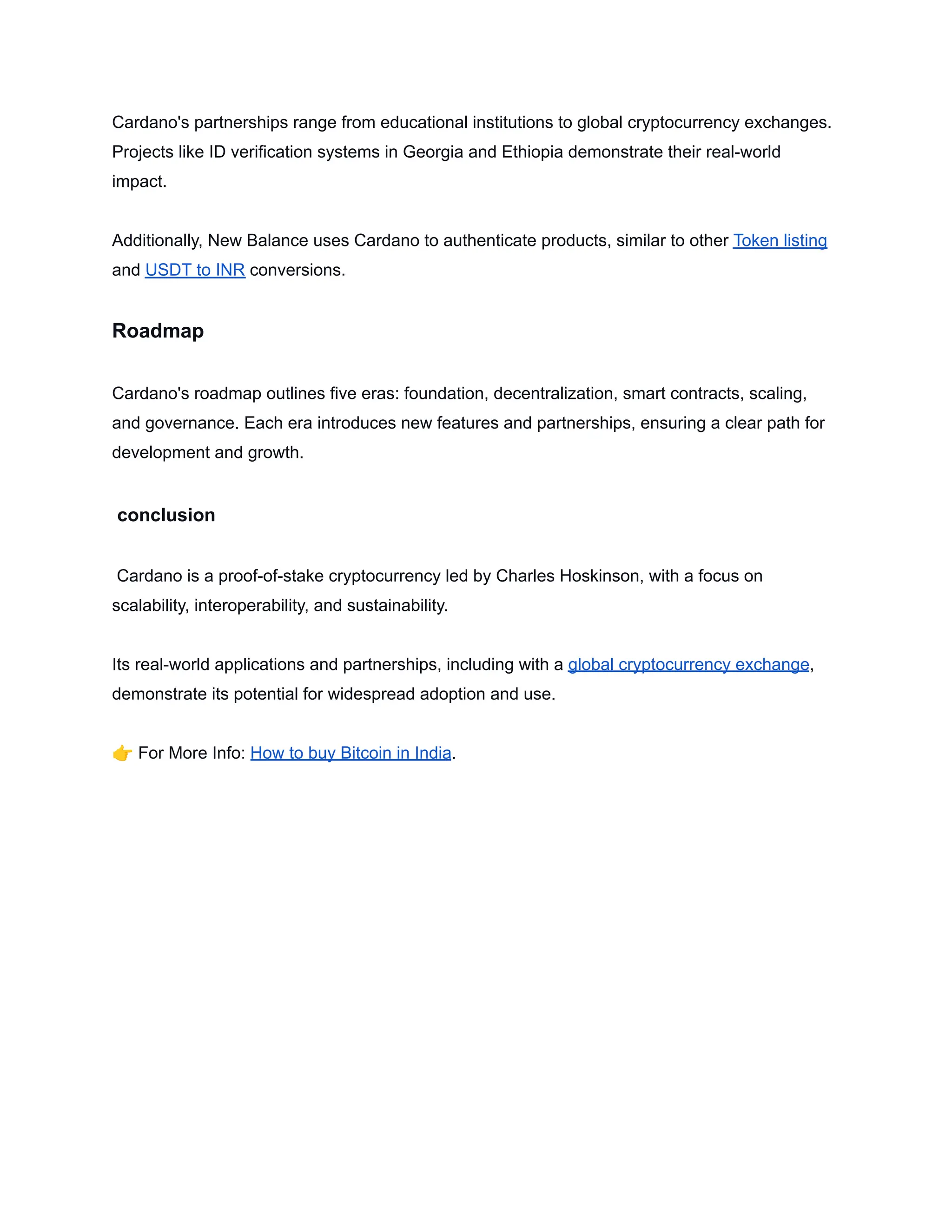 Cardano's partnerships range from educational institutions to global cryptocurrency exchanges.
Projects like ID verification systems in Georgia and Ethiopia demonstrate their real-world
impact.
Additionally, New Balance uses Cardano to authenticate products, similar to other Token listing
and USDT to INR conversions.
Roadmap
Cardano's roadmap outlines five eras: foundation, decentralization, smart contracts, scaling,
and governance. Each era introduces new features and partnerships, ensuring a clear path for
development and growth.
conclusion
Cardano is a proof-of-stake cryptocurrency led by Charles Hoskinson, with a focus on
scalability, interoperability, and sustainability.
Its real-world applications and partnerships, including with a global cryptocurrency exchange,
demonstrate its potential for widespread adoption and use.
👉For More Info: How to buy Bitcoin in India.
 