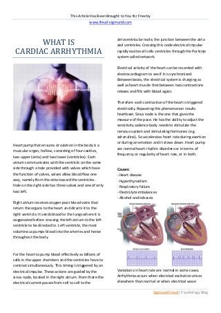 This Article Has Been Brought to You for Free by




       WHAT IS
                                                www.freud-sigmund.com




 CARDIAC ARRHYTHMIA
                                                               atrioventricular node, the junction between the atria
                                                               and ventricles. Crossing this node electrical impulse
                                                               rapidly excites all cells ventricles through His-Purkinje
                                                               system called network.

                                                               Electrical activity of the heart can be recorded with
                                                               electrocardiogram to see if it is synchronized.
                                                               Between beats, the electrical system is charging as
                                                               well as heart muscle that between two contractions
                                                               relaxes and fills with blood again.

                                                               Therefore each contraction of the heart is triggered
                                                               electrically. Repeating this phenomenon results
                                                               heartbeat. Sinus node is the one that gives the
                                                               measure of the pace. He has the ability to adjust the
                                                               sensitivity cadence body needs to stimulate the
                                                               nervous system and stimulating hormones (e.g.
                                                               adrenaline). So accelerates heart rate during exertion
                                                               or during an emotion and it slows down .Heart pump
Heart pump that ensures circulation in the body is a
                                                               are normal heart rhythm disorders or in terms of
muscular organ, hollow, consisting of four cavities,
                                                               frequency or regularity of heart rate, or in both.
two upper (atria) and two lower (ventricles). Each
atrium communicates with the ventricle on the same
side through a hole provided with valves which have            Causes:
the function of valves, valves allow blood flow one            - Heart disease
way, namely from the atria toward the ventricles.              - Hyperthyroidism
Hole on the right side has three valves and one of only        - Respiratory failure
two left.                                                      - Electrolyte imbalances
                                                               - Alcohol and tobacco.
Right atrium receives oxygen-poor blood veins that
return the organs to the heart and directs it to the
right ventricle. It sends blood to the lungs where it is
oxygenated before crossing the left atrium to the left
ventricle to be directed to. Left ventricle, the most
voluminous pumps blood into the arteries and hence
throughout the body.



For the heart to pump blood effectively as billions of
cells in the upper chambers and the ventricles have to
contract simultaneously. This timing is triggered by an
electrical impulse. These actions are guided by the            Variations in heart rate are normal in some cases.
sinus node, located in the right atrium. From there the        Arrhythmia occurs when electrical excitation arises
electrical current passes from cell to cell to the             elsewhere than normal or when electrical wave

                                                                                       Sigmund Freud| Psychology Blog
 
