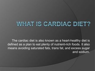The cardiac diet is also known as a heart-healthy diet is
defined as a plan to eat plenty of nutrient-rich foods. It also
means avoiding saturated fats, trans fat, and excess sugar
and sodium.
 