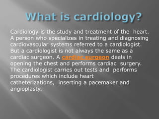 Cardiology is the study and treatment of the heart.
A person who specializes in treating and diagnosing
cardiovascular systems referred to a cardiologist.
But a cardiologist is not always the same as a
cardiac surgeon. A cardiac surgeon deals in
opening the chest and performs cardiac surgery.
The cardiologist carries out tests and performs
procedures which include heart
catheterizations, inserting a pacemaker and
angioplasty.
 