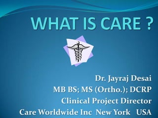 WHAT IS CARE ? Dr. Jayraj Desai MB BS; MS (Ortho.); DCRP Clinical Project Director Care Worldwide Inc  New York   USA 