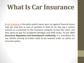 What Is Car Insurance
A car insurance is the policy which covers your car against financial losses
that you may face in case of accident or theft of car. You pay a certain
amount as a premium to the insurance company to buy this cover, and
they agree to pay for accidental damages and theft losses. As per IRDA
(Insurance Regulatory and Development Authority), it is mandatory for
any vehicle running on Indian roads to be covered under an active car
insurance policy.
 