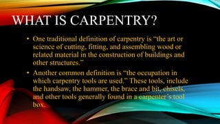 WHAT IS CARPENTRY?
• One traditional definition of carpentry is “the art or
science of cutting, fitting, and assembling wood or
related material in the construction of buildings and
other structures.”
• Another common definition is “the occupation in
which carpentry tools are used.” These tools, include
the handsaw, the hammer, the brace and bit, chisels,
and other tools generally found in a carpenter’s tool
box.
 