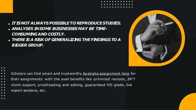 ITISNOT ALWAYS POSSIBLETO REPRODUCE STUDIES.
ANALYSES INSOME BUSINESSES MAY BE TIME-
CONSUMI
NG AND COSTLY.
THERE I
S A RI
SK OF GENERALI
ZI
NG THE FI
NDI
NGS TO A
BI
GGER GROUP.
Scholars can find smart and trustworthy Australia assignment help for
their assignments with the avail benefits like unlimited revision, 24*7
client support, proofreading and editing, guaranteed HD grade, live
expert sessions, etc.
 