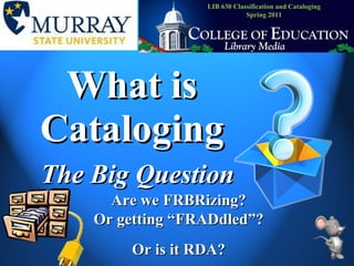 What is Cataloging The Big Question Are we FRBRizing? Or getting “FRADdled”? Or is it RDA? LIB 630 Classification and Cataloging Spring 2011 