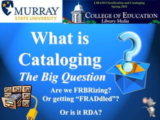 LIB 630 Classification and CatalogingSpring 2011 What is Cataloging The Big Question Are we FRBRizing? Or getting “FRADdled”?Or is it RDA? 