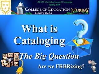What is Cataloging The Big Question LIB 630 Classification and Cataloging Spring 2008 Are we FRBRizing? 