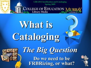 What is Cataloging The Big Question LIB 630 Classification and Cataloging Spring 2009 Do we need to be FRBRizing, or what? 
